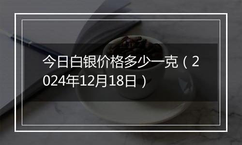 今日白银价格多少一克（2024年12月18日）