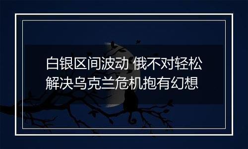 白银区间波动 俄不对轻松解决乌克兰危机抱有幻想