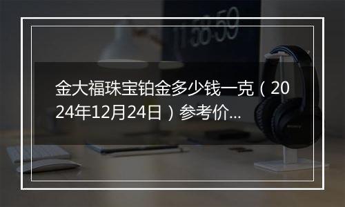 金大福珠宝铂金多少钱一克（2024年12月24日）参考价格