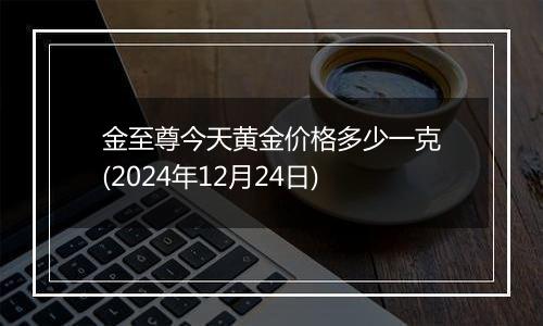 金至尊今天黄金价格多少一克(2024年12月24日)