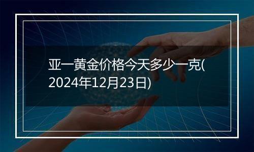 亚一黄金价格今天多少一克(2024年12月23日)