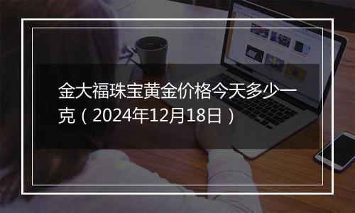 金大福珠宝黄金价格今天多少一克（2024年12月18日）