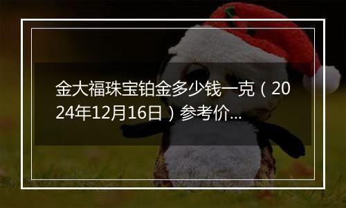 金大福珠宝铂金多少钱一克（2024年12月16日）参考价格