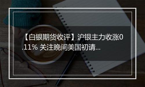 【白银期货收评】沪银主力收涨0.11% 关注晚间美国初请数据