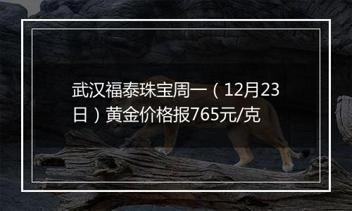 武汉福泰珠宝周一（12月23日）黄金价格报765元/克