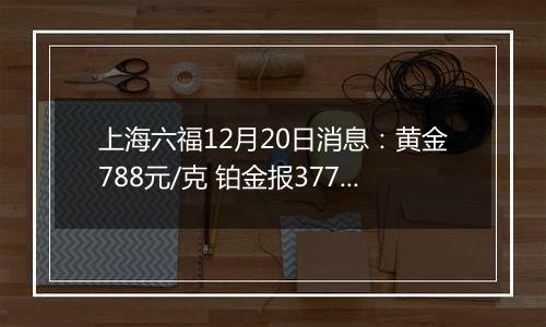 上海六福12月20日消息：黄金788元/克 铂金报377元/克