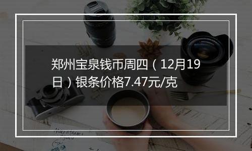 郑州宝泉钱币周四（12月19日）银条价格7.47元/克