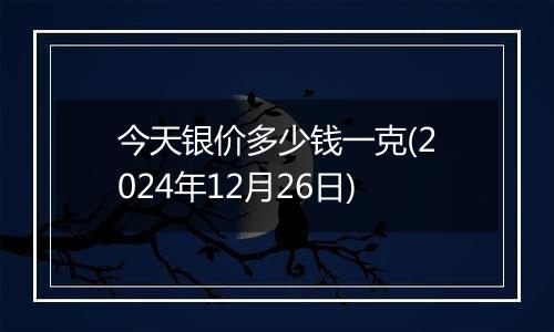 今天银价多少钱一克(2024年12月26日)