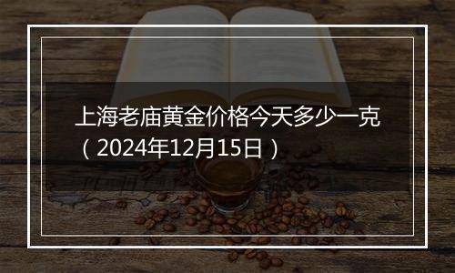 上海老庙黄金价格今天多少一克（2024年12月15日）