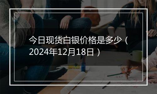 今日现货白银价格是多少（2024年12月18日）