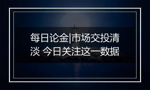 每日论金|市场交投清淡 今日关注这一数据