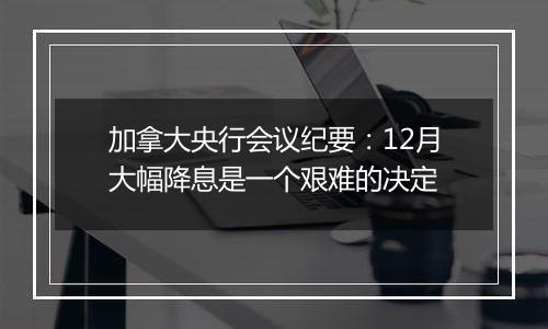 加拿大央行会议纪要：12月大幅降息是一个艰难的决定