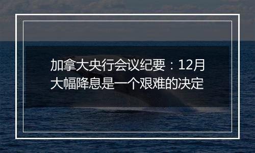 加拿大央行会议纪要：12月大幅降息是一个艰难的决定