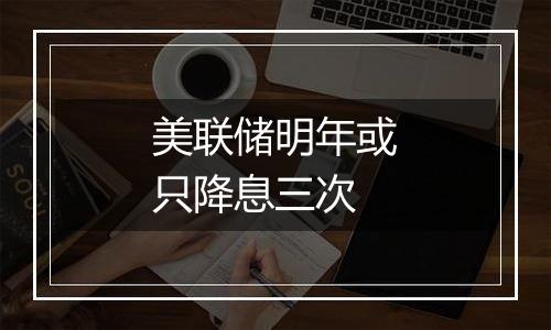 美联储明年或只降息三次