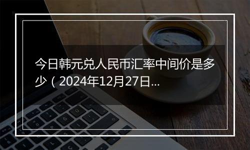 今日韩元兑人民币汇率中间价是多少（2024年12月27日）