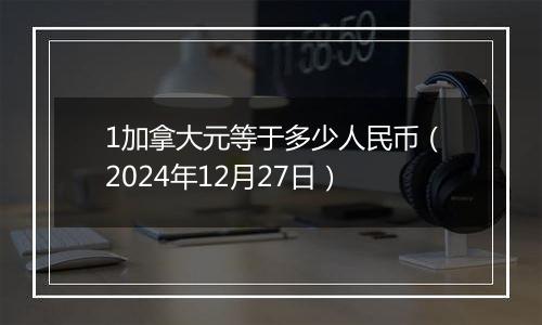 1加拿大元等于多少人民币（2024年12月27日）