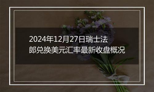 2024年12月27日瑞士法郎兑换美元汇率最新收盘概况