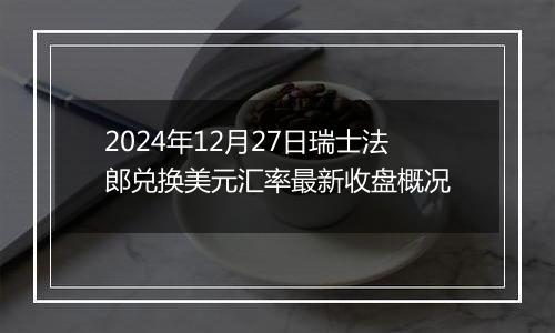 2024年12月27日瑞士法郎兑换美元汇率最新收盘概况