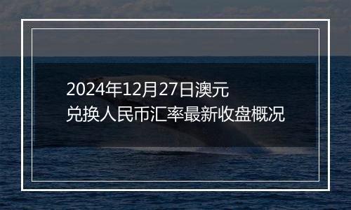 2024年12月27日澳元兑换人民币汇率最新收盘概况