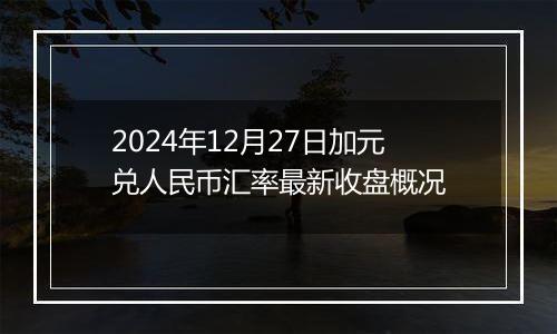 2024年12月27日加元兑人民币汇率最新收盘概况