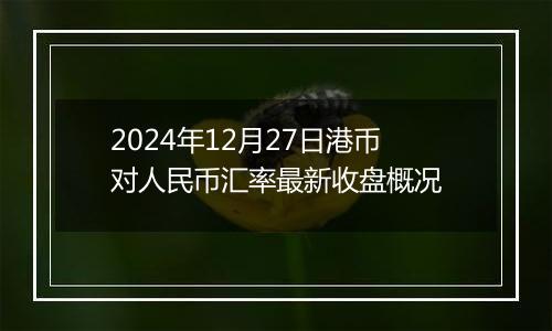 2024年12月27日港币对人民币汇率最新收盘概况