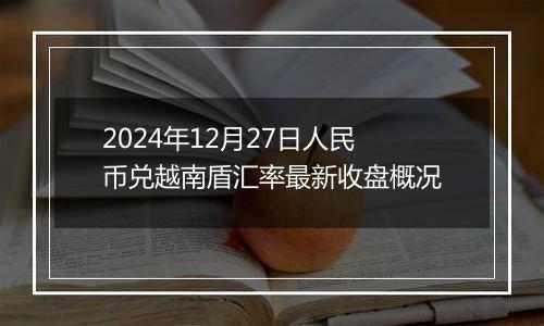 2024年12月27日人民币兑越南盾汇率最新收盘概况