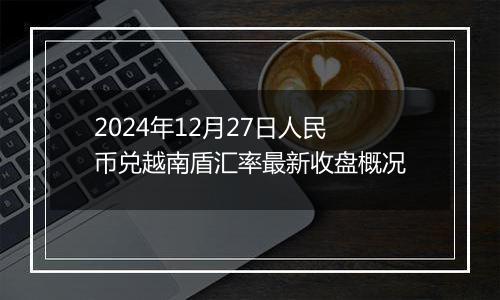 2024年12月27日人民币兑越南盾汇率最新收盘概况