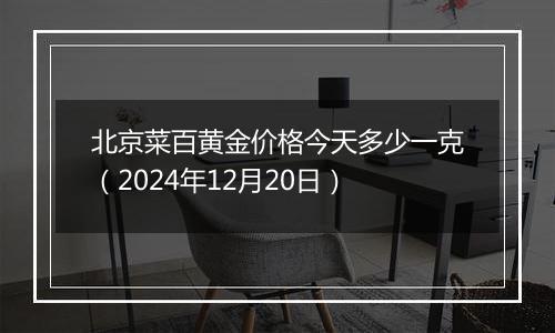 北京菜百黄金价格今天多少一克（2024年12月20日）