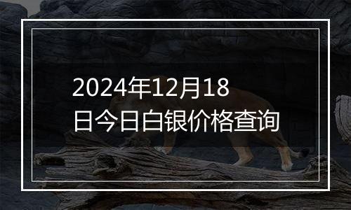 2024年12月18日今日白银价格查询