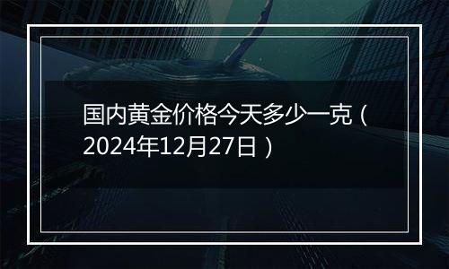 国内黄金价格今天多少一克（2024年12月27日）