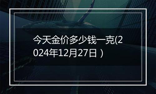 今天金价多少钱一克(2024年12月27日）