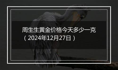 周生生黄金价格今天多少一克（2024年12月27日）