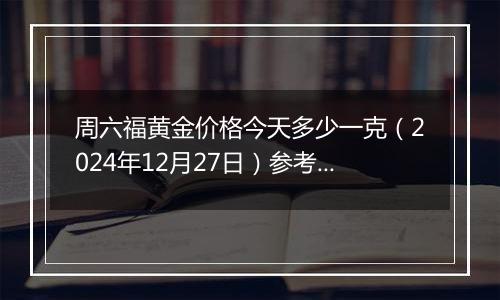 周六福黄金价格今天多少一克（2024年12月27日）参考价格