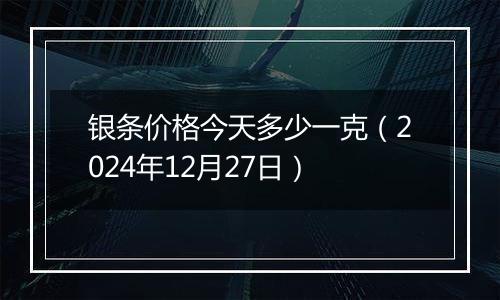 银条价格今天多少一克（2024年12月27日）