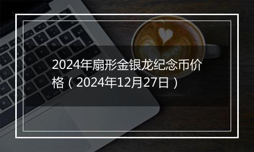 2024年扇形金银龙纪念币价格（2024年12月27日）