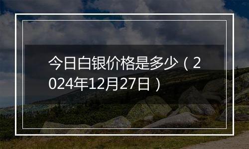 今日白银价格是多少（2024年12月27日）