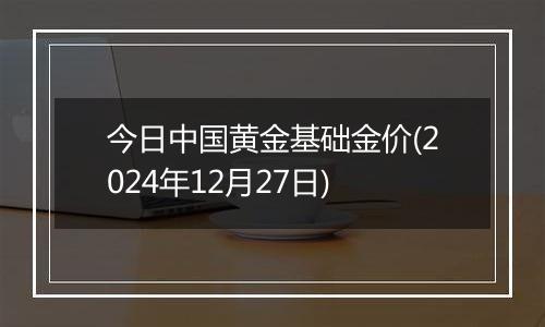 今日中国黄金基础金价(2024年12月27日)