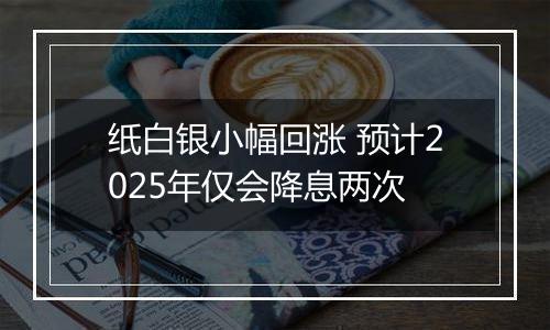 纸白银小幅回涨 预计2025年仅会降息两次