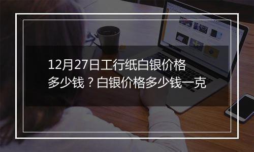 12月27日工行纸白银价格多少钱？白银价格多少钱一克