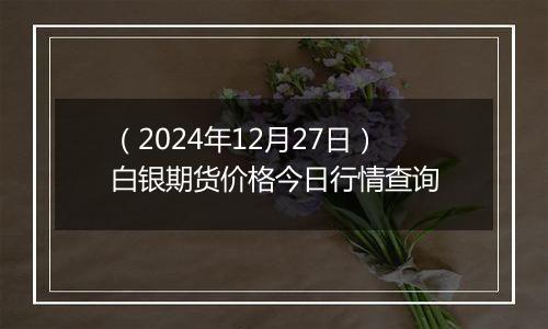 （2024年12月27日）白银期货价格今日行情查询