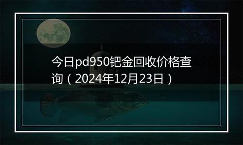 今日pd950钯金回收价格查询（2024年12月23日）