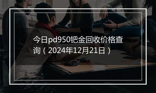 今日pd950钯金回收价格查询（2024年12月21日）