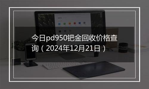 今日pd950钯金回收价格查询（2024年12月21日）