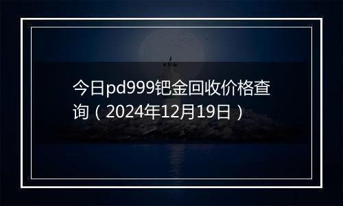 今日pd999钯金回收价格查询（2024年12月19日）