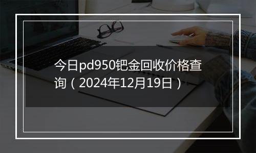 今日pd950钯金回收价格查询（2024年12月19日）