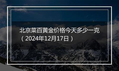 北京菜百黄金价格今天多少一克（2024年12月17日）