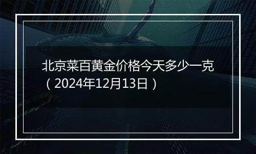 北京菜百黄金价格今天多少一克（2024年12月13日）