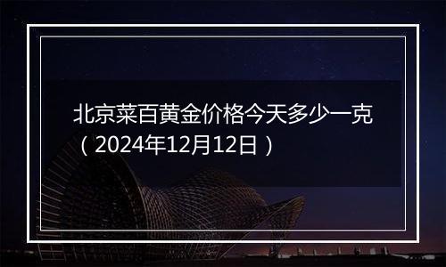 北京菜百黄金价格今天多少一克（2024年12月12日）