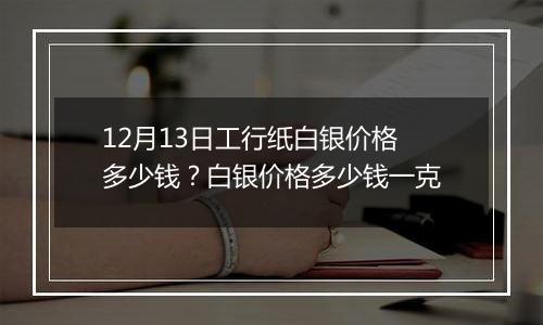 12月13日工行纸白银价格多少钱？白银价格多少钱一克