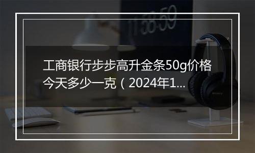 工商银行步步高升金条50g价格今天多少一克（2024年12月27日）